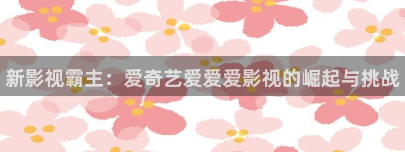 韩国影视电影：新影视霸主：爱奇艺爱爱爱影视的崛起与挑战